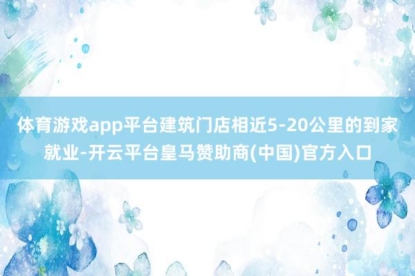 体育游戏app平台建筑门店相近5-20公里的到家就业-开云平台皇马赞助商(中国)官方入口