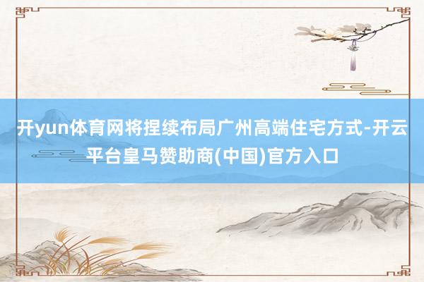开yun体育网将捏续布局广州高端住宅方式-开云平台皇马赞助商(中国)官方入口