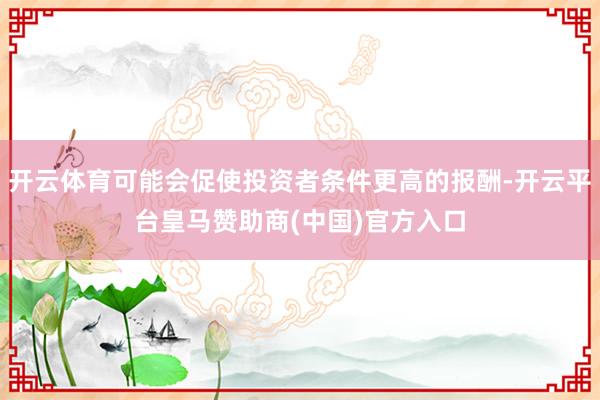 开云体育可能会促使投资者条件更高的报酬-开云平台皇马赞助商(中国)官方入口