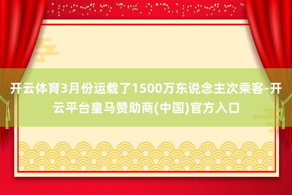 开云体育3月份运载了1500万东说念主次乘客-开云平台皇马赞助商(中国)官方入口