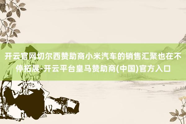 开云官网切尔西赞助商小米汽车的销售汇聚也在不停拓展-开云平台皇马赞助商(中国)官方入口