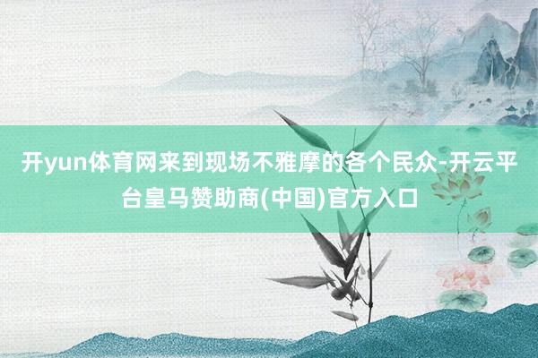 开yun体育网来到现场不雅摩的各个民众-开云平台皇马赞助商(中国)官方入口