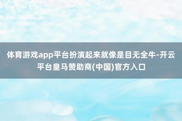 体育游戏app平台扮演起来就像是目无全牛-开云平台皇马赞助商(中国)官方入口
