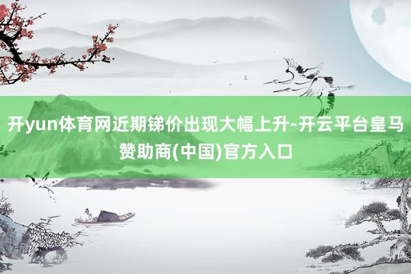 开yun体育网近期锑价出现大幅上升-开云平台皇马赞助商(中国)官方入口