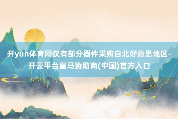 开yun体育网仅有部分器件采购自北好意思地区-开云平台皇马赞助商(中国)官方入口