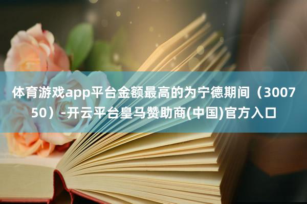 体育游戏app平台金额最高的为宁德期间（300750）-开云平台皇马赞助商(中国)官方入口