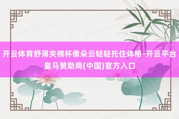 开云体育舒薄夹棉杯像朵云轻轻托住体格-开云平台皇马赞助商(中国)官方入口
