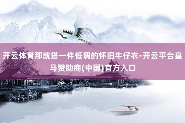 开云体育那就搭一件低调的怀旧牛仔衣-开云平台皇马赞助商(中国)官方入口