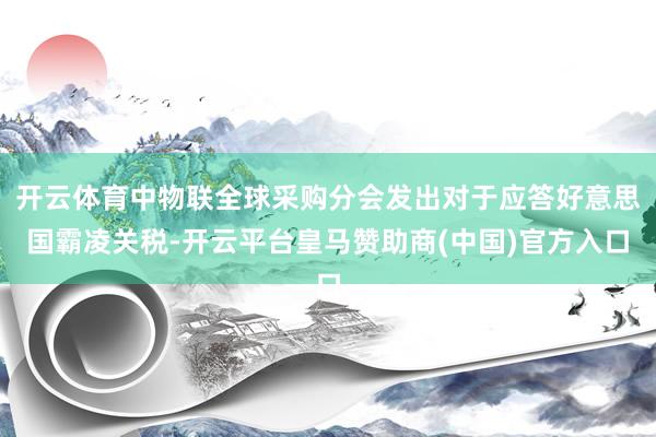 开云体育中物联全球采购分会发出对于应答好意思国霸凌关税-开云平台皇马赞助商(中国)官方入口
