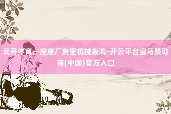 云开体育一座座厂房里机械轰鸣-开云平台皇马赞助商(中国)官方入口