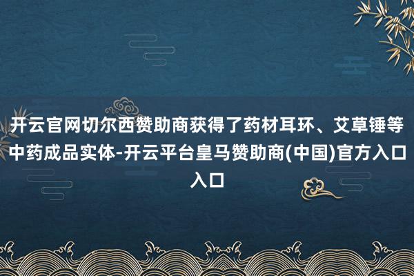 开云官网切尔西赞助商获得了药材耳环、艾草锤等中药成品实体-开云平台皇马赞助商(中国)官方入口
