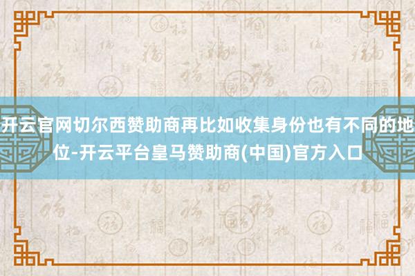 开云官网切尔西赞助商再比如收集身份也有不同的地位-开云平台皇马赞助商(中国)官方入口