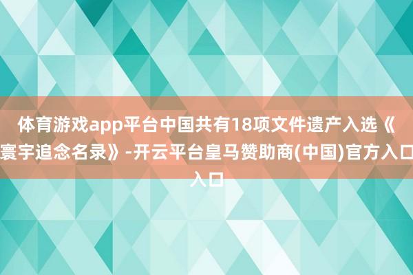 体育游戏app平台中国共有18项文件遗产入选《寰宇追念名录》-开云平台皇马赞助商(中国)官方入口