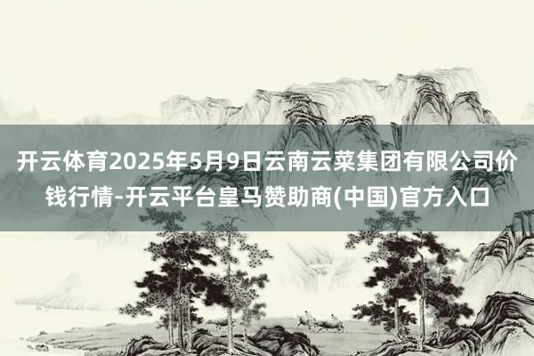 开云体育2025年5月9日云南云菜集团有限公司价钱行情-开云平台皇马赞助商(中国)官方入口
