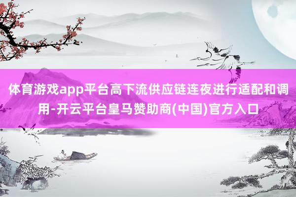 体育游戏app平台高下流供应链连夜进行适配和调用-开云平台皇马赞助商(中国)官方入口