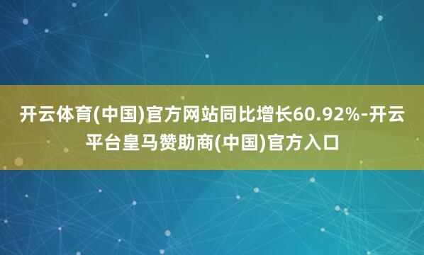 开云体育(中国)官方网站同比增长60.92%-开云平台皇马赞助商(中国)官方入口