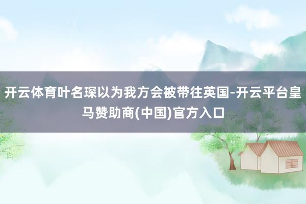 开云体育叶名琛以为我方会被带往英国-开云平台皇马赞助商(中国)官方入口