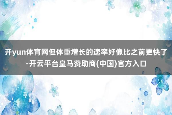 开yun体育网但体重增长的速率好像比之前更快了-开云平台皇马赞助商(中国)官方入口
