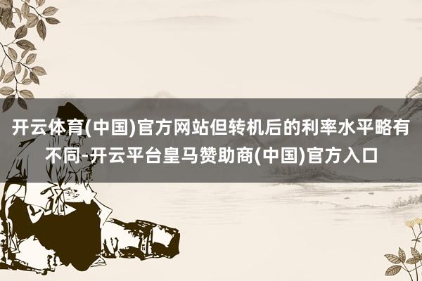开云体育(中国)官方网站但转机后的利率水平略有不同-开云平台皇马赞助商(中国)官方入口