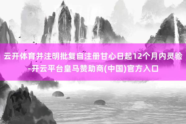 云开体育并注明批复自注册甘心日起12个月内灵验-开云平台皇马赞助商(中国)官方入口