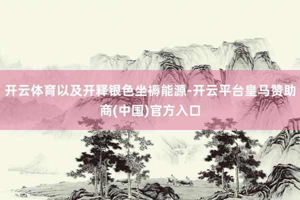 开云体育以及开释银色坐褥能源-开云平台皇马赞助商(中国)官方入口