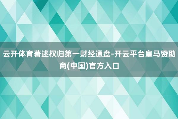 云开体育著述权归第一财经通盘-开云平台皇马赞助商(中国)官方入口