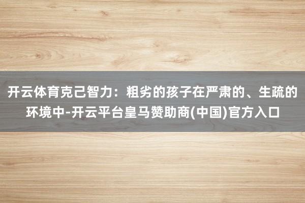 开云体育克己智力：粗劣的孩子在严肃的、生疏的环境中-开云平台皇马赞助商(中国)官方入口
