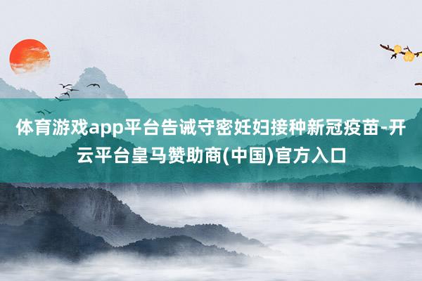 体育游戏app平台告诫守密妊妇接种新冠疫苗-开云平台皇马赞助商(中国)官方入口