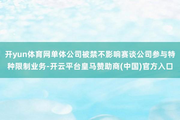开yun体育网单体公司被禁不影响赛谈公司参与特种限制业务-开云平台皇马赞助商(中国)官方入口