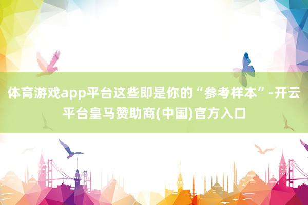 体育游戏app平台这些即是你的“参考样本”-开云平台皇马赞助商(中国)官方入口