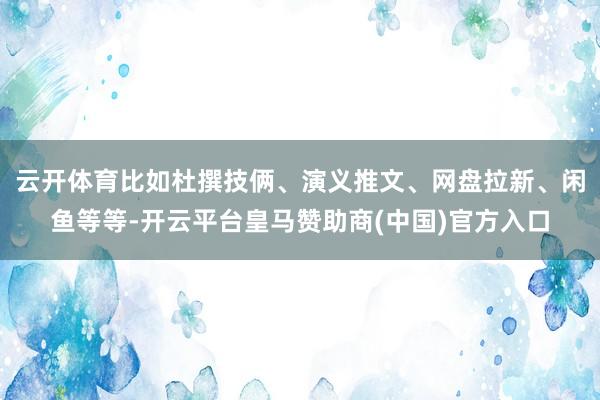 云开体育比如杜撰技俩、演义推文、网盘拉新、闲鱼等等-开云平台皇马赞助商(中国)官方入口
