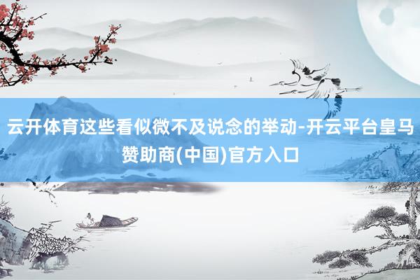 云开体育这些看似微不及说念的举动-开云平台皇马赞助商(中国)官方入口