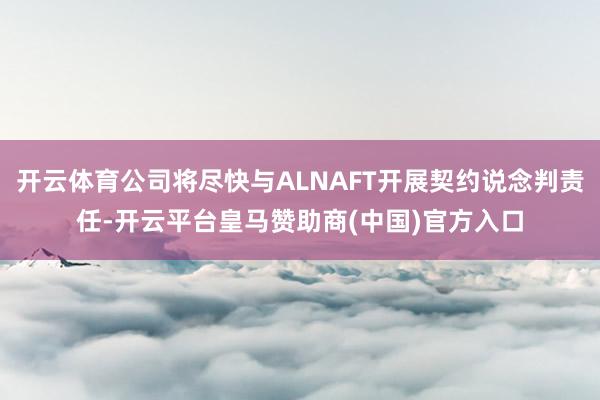 开云体育公司将尽快与ALNAFT开展契约说念判责任-开云平台皇马赞助商(中国)官方入口