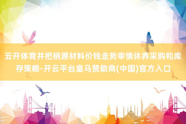 云开体育并把柄原材料价钱走势审慎休养采购和库存策略-开云平台皇马赞助商(中国)官方入口