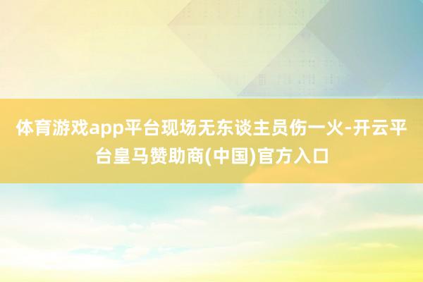 体育游戏app平台现场无东谈主员伤一火-开云平台皇马赞助商(中国)官方入口