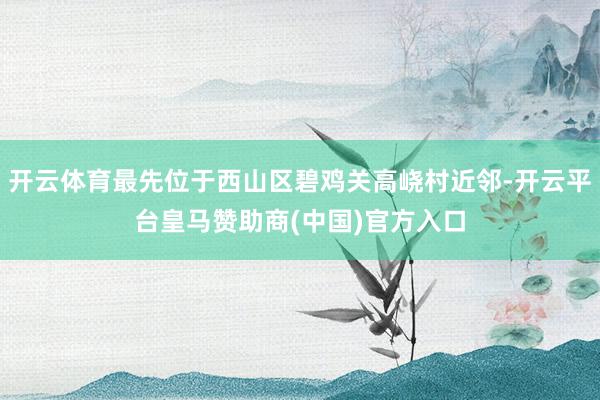 开云体育最先位于西山区碧鸡关高峣村近邻-开云平台皇马赞助商(中国)官方入口