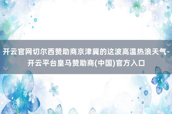 开云官网切尔西赞助商京津冀的这波高温热浪天气-开云平台皇马赞助商(中国)官方入口