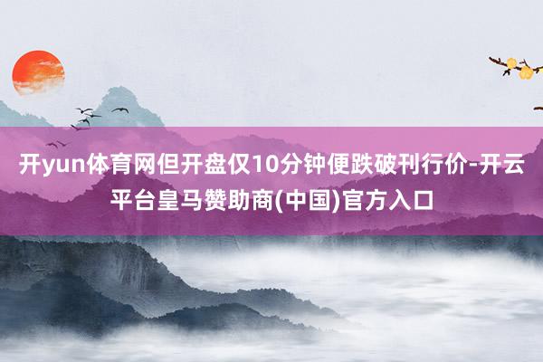 开yun体育网但开盘仅10分钟便跌破刊行价-开云平台皇马赞助商(中国)官方入口