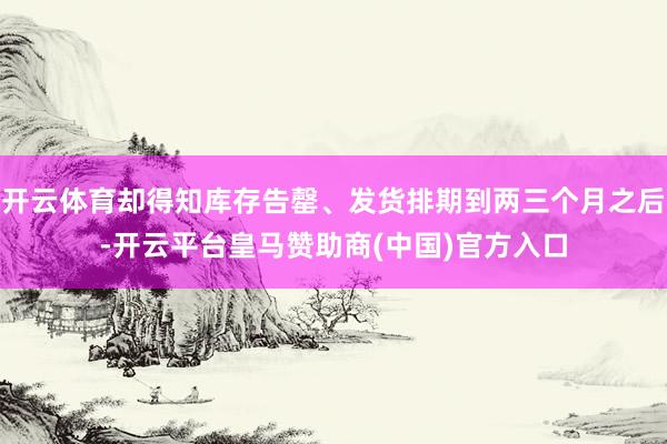开云体育却得知库存告罄、发货排期到两三个月之后-开云平台皇马赞助商(中国)官方入口