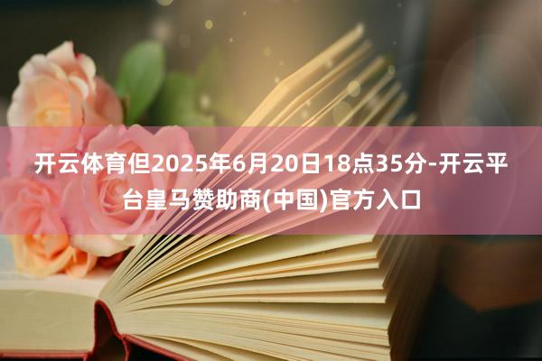 开云体育但2025年6月20日18点35分-开云平台皇马赞助商(中国)官方入口