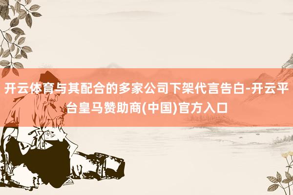 开云体育与其配合的多家公司下架代言告白-开云平台皇马赞助商(中国)官方入口