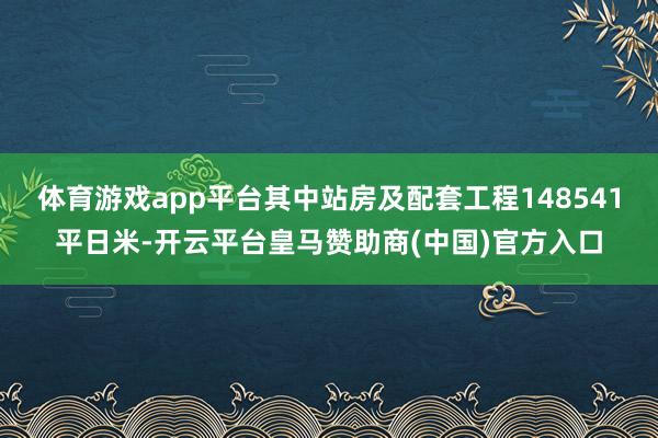 体育游戏app平台其中站房及配套工程148541平日米-开云平台皇马赞助商(中国)官方入口