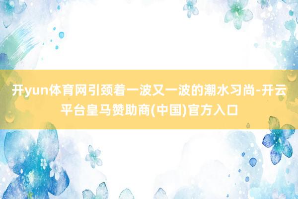开yun体育网引颈着一波又一波的潮水习尚-开云平台皇马赞助商(中国)官方入口
