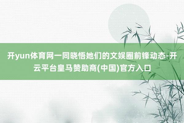 开yun体育网一同晓悟她们的文娱圈前锋动态-开云平台皇马赞助商(中国)官方入口