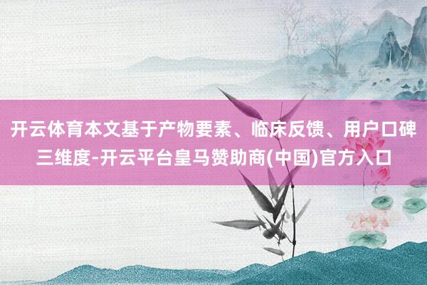 开云体育本文基于产物要素、临床反馈、用户口碑三维度-开云平台皇马赞助商(中国)官方入口