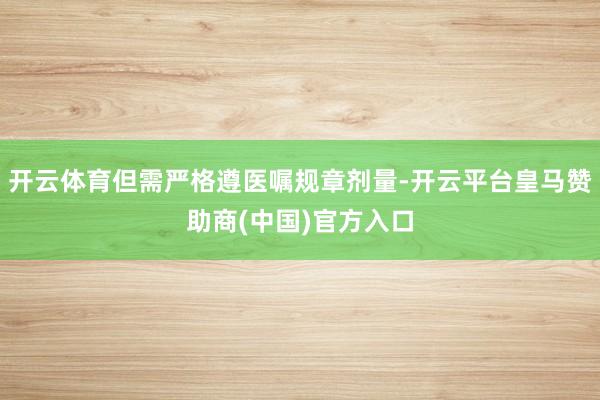 开云体育但需严格遵医嘱规章剂量-开云平台皇马赞助商(中国)官方入口